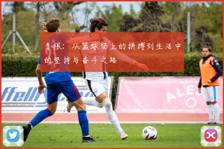 李根：从篮球场上的拼搏到生活中的坚持与奋斗之路