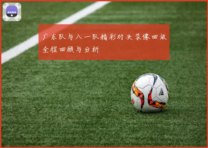 广东队与八一队精彩对决录像回放全程回顾与分析
