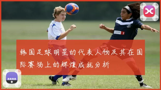 韩国足球明星的代表人物及其在国际赛场上的辉煌成就分析