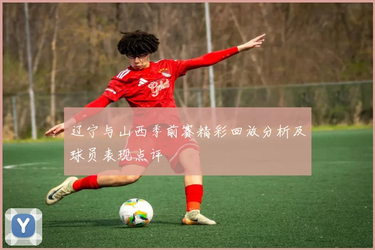 辽宁与山西季前赛精彩回放分析及球员表现点评