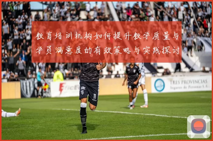 教育培训机构如何提升教学质量与学员满意度的有效策略与实践探讨